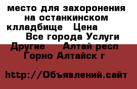 место для захоронения на останкинском клладбище › Цена ­ 1 000 000 - Все города Услуги » Другие   . Алтай респ.,Горно-Алтайск г.